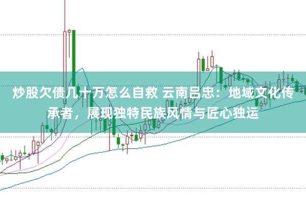炒股欠债几十万怎么自救 云南吕忠：地域文化传承者，展现独特民族风情与匠心独运
