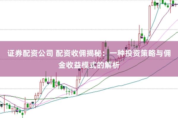 证券配资公司 配资收佣揭秘：一种投资策略与佣金收益模式的解析